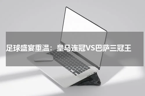  足球盛宴重温：皇马连冠VS巴萨三冠王
