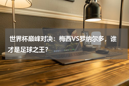  世界杯巅峰对决：梅西VS罗纳尔多，谁才是足球之王？