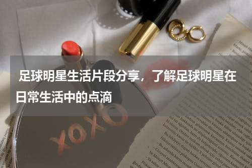  足球明星生活片段分享，了解足球明星在日常生活中的点滴