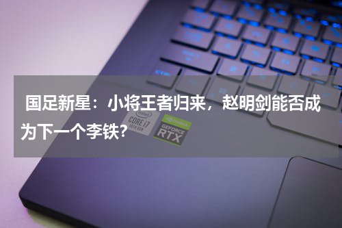  国足新星：小将王者归来，赵明剑能否成为下一个李铁？
