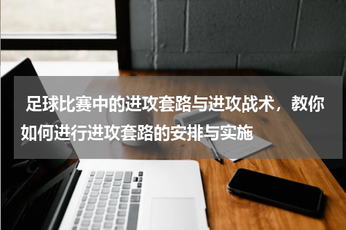  足球比赛中的进攻套路与进攻战术，教你如何进行进攻套路的安排与实施