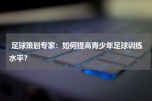  足球策划专家：如何提高青少年足球训练水平？