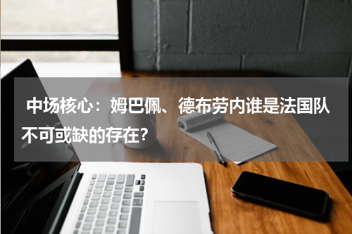  中场核心：姆巴佩、德布劳内谁是法国队不可或缺的存在？