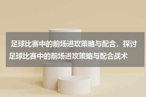  足球比赛中的前场进攻策略与配合，探讨足球比赛中的前场进攻策略与配合战术