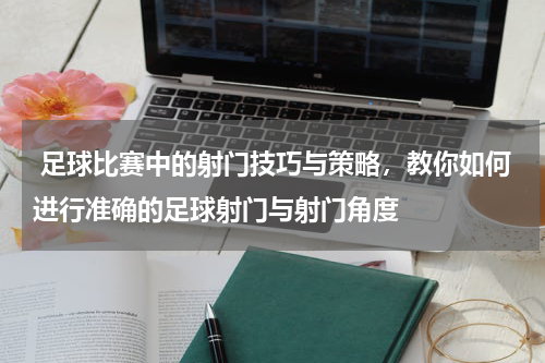  足球比赛中的射门技巧与策略，教你如何进行准确的足球射门与射门角度