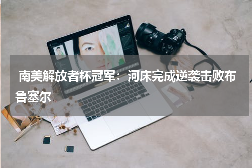 南美解放者杯冠军：河床完成逆袭击败布鲁塞尔