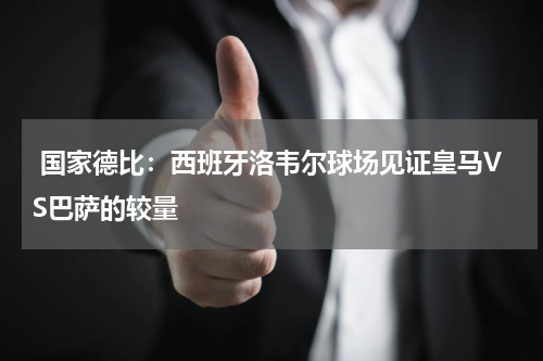  国家德比：西班牙洛韦尔球场见证皇马VS巴萨的较量