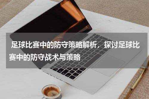  足球比赛中的防守策略解析，探讨足球比赛中的防守战术与策略