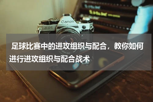  足球比赛中的进攻组织与配合，教你如何进行进攻组织与配合战术