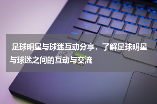  足球明星与球迷互动分享，了解足球明星与球迷之间的互动与交流