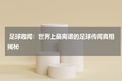  足球趣闻：世界上最离谱的足球传闻真相揭秘