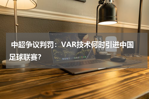  中超争议判罚：VAR技术何时引进中国足球联赛？