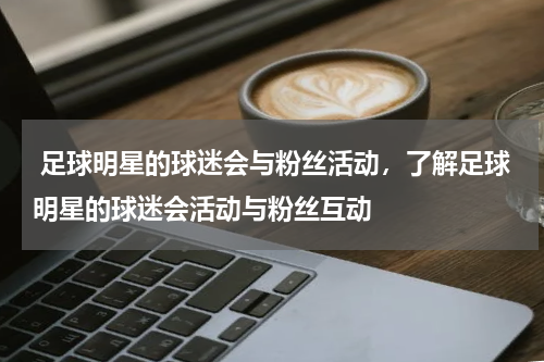  足球明星的球迷会与粉丝活动，了解足球明星的球迷会活动与粉丝互动