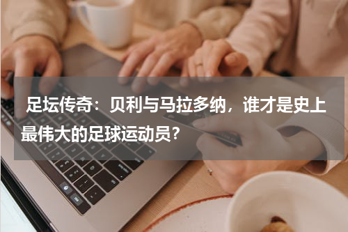  足坛传奇：贝利与马拉多纳，谁才是史上最伟大的足球运动员？