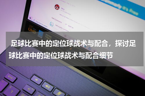  足球比赛中的定位球战术与配合，探讨足球比赛中的定位球战术与配合细节