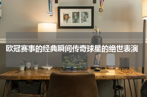  欧冠赛事的经典瞬间传奇球星的绝世表演