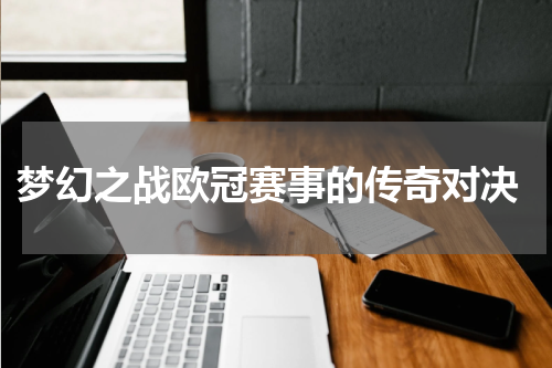  梦幻之战欧冠赛事的传奇对决