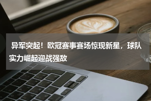  异军突起！欧冠赛事赛场惊现新星，球队实力崛起迎战强敌