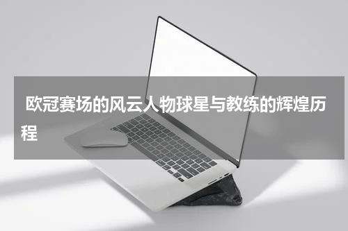  欧冠赛场的风云人物球星与教练的辉煌历程