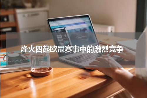  烽火四起欧冠赛事中的激烈竞争