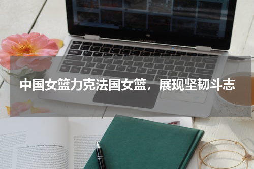 中国女篮力克法国女篮，展现坚韧斗志