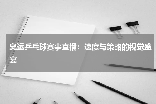 奥运乒乓球赛事直播：速度与策略的视觉盛宴