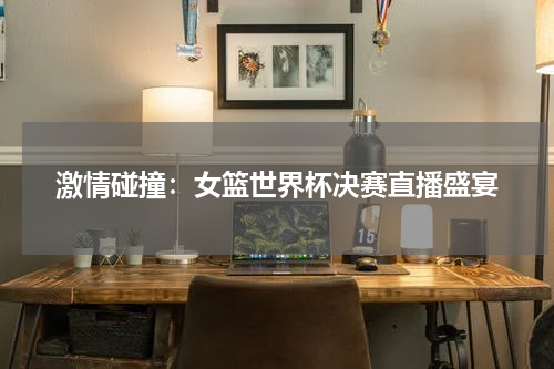 激情碰撞：女篮世界杯决赛直播盛宴