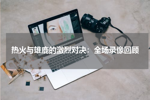 热火与雄鹿的激烈对决：全场录像回顾