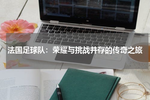 法国足球队：荣耀与挑战并存的传奇之旅