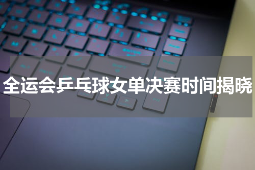 全运会乒乓球女单决赛时间揭晓