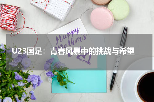 U23国足：青春风暴中的挑战与希望