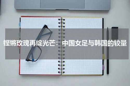铿锵玫瑰再绽光芒：中国女足与韩国的较量