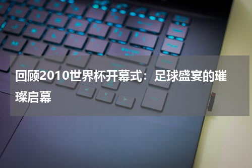 回顾2010世界杯开幕式：足球盛宴的璀璨启幕