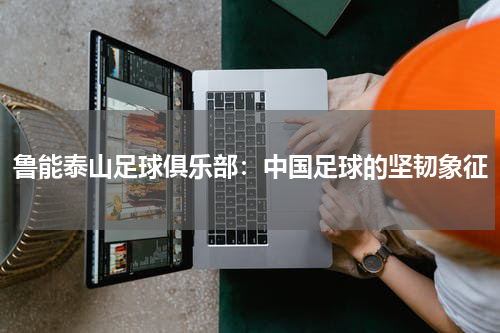鲁能泰山足球俱乐部：中国足球的坚韧象征