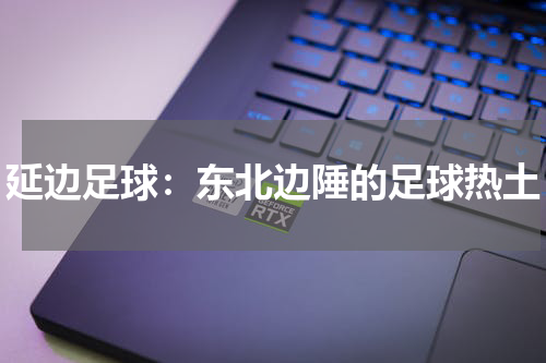 延边足球：东北边陲的足球热土