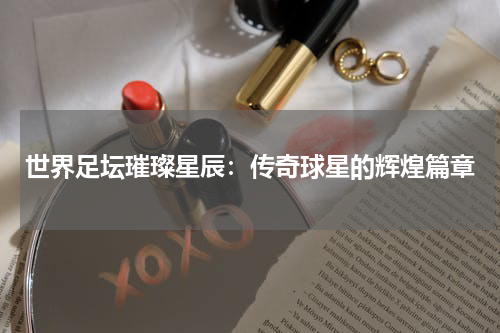 世界足坛璀璨星辰：传奇球星的辉煌篇章