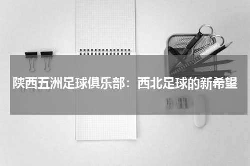 陕西五洲足球俱乐部：西北足球的新希望