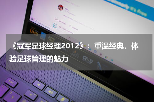 《冠军足球经理2012》：重温经典，体验足球管理的魅力