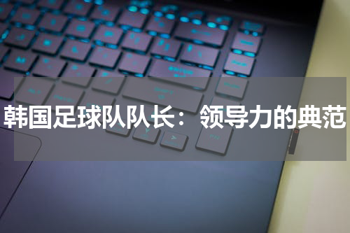 韩国足球队队长：领导力的典范