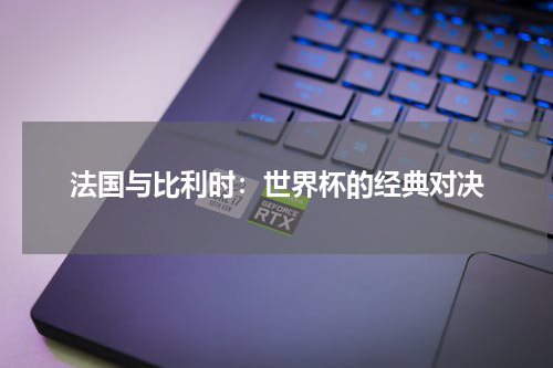 法国与比利时：世界杯的经典对决