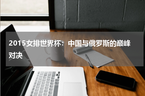 2015女排世界杯：中国与俄罗斯的巅峰对决
