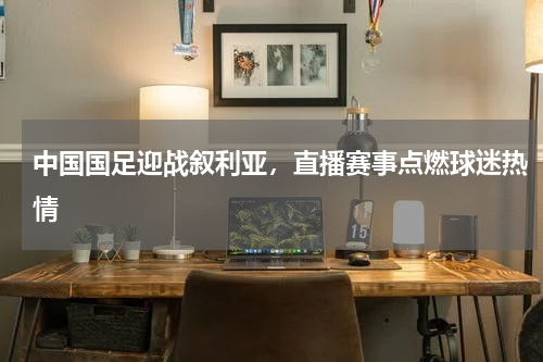 中国国足迎战叙利亚，直播赛事点燃球迷热情