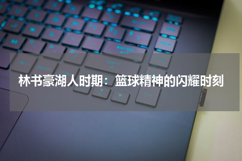 林书豪湖人时期：篮球精神的闪耀时刻