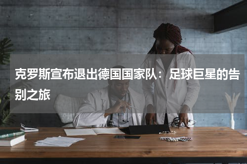 克罗斯宣布退出德国国家队：足球巨星的告别之旅
