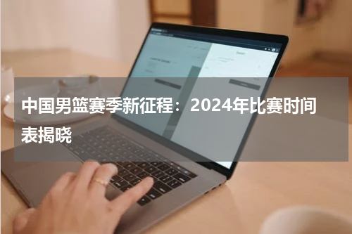 中国男篮赛季新征程：2024年比赛时间表揭晓
