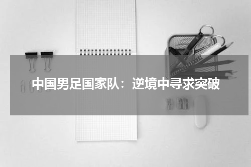 中国男足国家队：逆境中寻求突破