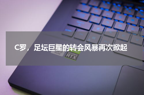 C罗，足坛巨星的转会风暴再次掀起