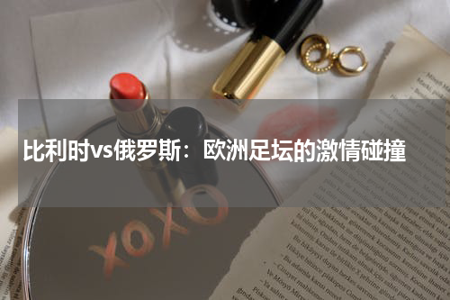 比利时vs俄罗斯：欧洲足坛的激情碰撞