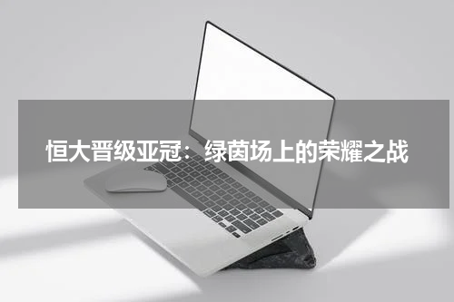 恒大晋级亚冠：绿茵场上的荣耀之战