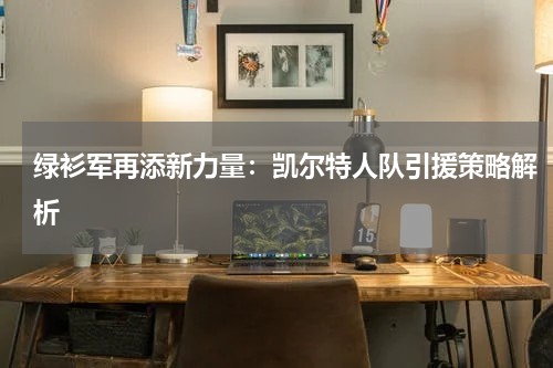 绿衫军再添新力量：凯尔特人队引援策略解析